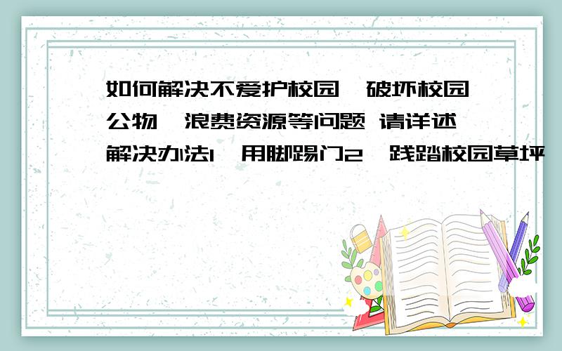 如何解决不爱护校园、破坏校园公物、浪费资源等问题 请详述解决办法1、用脚踢门2、践踏校园草坪,攀折花木、拔取果实3、随地乱扔包装袋、饮料瓶、果核等废弃物4、在桌椅、墙壁、黑板