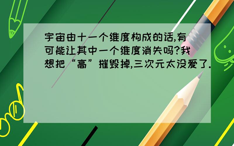 宇宙由十一个维度构成的话,有可能让其中一个维度消失吗?我想把“高”摧毁掉,三次元太没爱了.