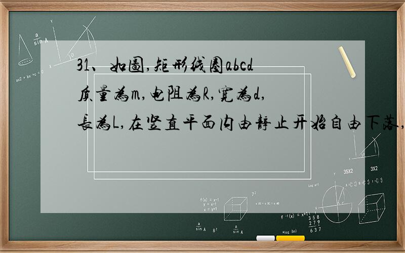 31、如图,矩形线圈abcd质量为m,电阻为R,宽为d,长为L,在竖直平面内由静止开始自由下落,其下方存在如图示方向的磁感应强度为B的匀强磁场,磁场上、下边界水平,宽度也为d,求（1）、线圈ab进入