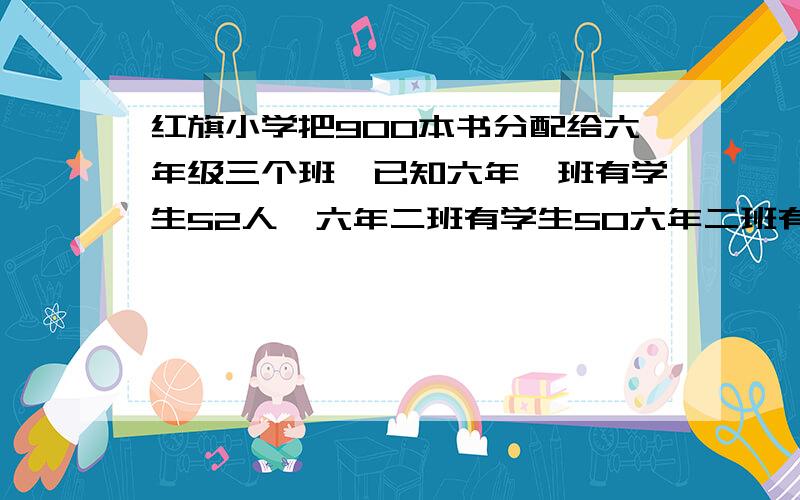 红旗小学把900本书分配给六年级三个班,已知六年一班有学生52人,六年二班有学生50六年二班有学生50人,六年三班有学生48人,各班应分得多少本?