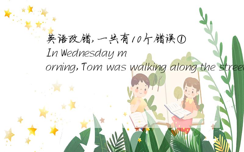 英语改错,一共有10个错误①In Wednesday morning,Tom was walking along the street.②Suddenly he heard two shots.③It came from the bank.④He ran to the bank and saw a man coming out of.⑤The man was short and fat with red hair.⑥He had a