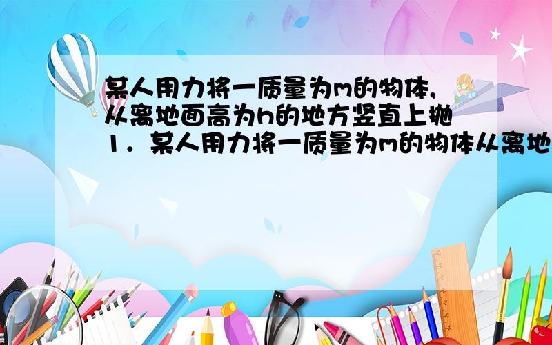 某人用力将一质量为m的物体,从离地面高为h的地方竖直上抛1．某人用力将一质量为m的物体从离地面高为h的地方竖直上抛,上升的最大高度为H（相对于抛出点）.设抛出时初速度为v0,落地时速