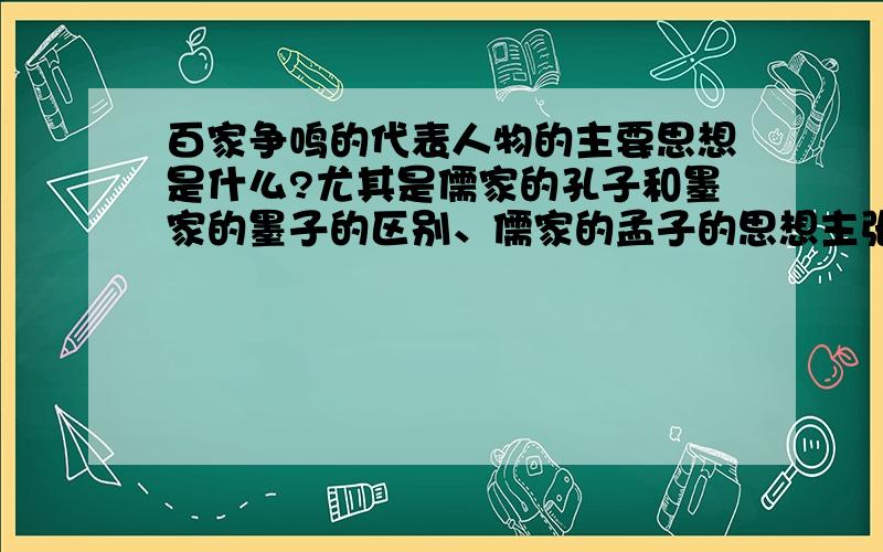 百家争鸣的代表人物的主要思想是什么?尤其是儒家的孔子和墨家的墨子的区别、儒家的孟子的思想主张!如