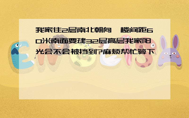 我家住2层南北朝向,楼间距60米南面要建32层高层我家阳光会不会被挡到?麻烦帮忙算下,