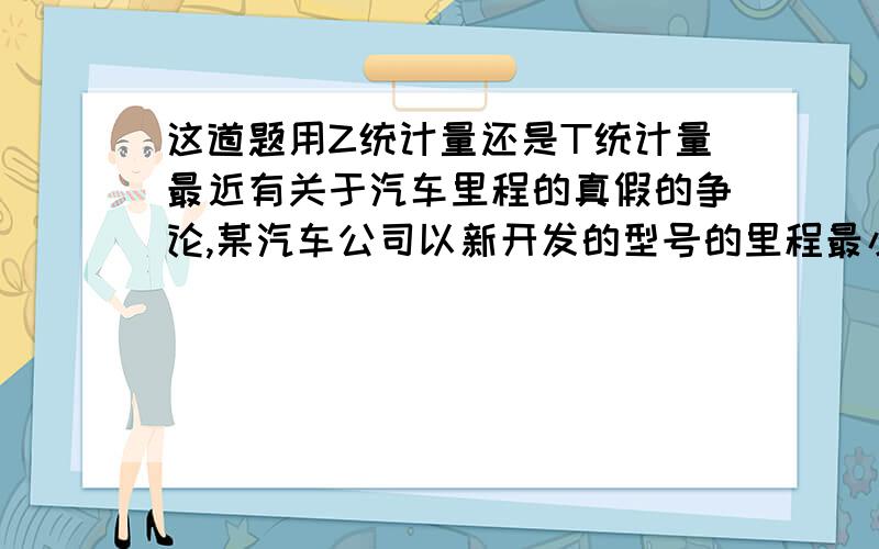 这道题用Z统计量还是T统计量最近有关于汽车里程的真假的争论,某汽车公司以新开发的型号的里程最小20Km来做广告.消费者保护院要进行实际里程测试来检查该型号车的里程,随机抽取100台汽