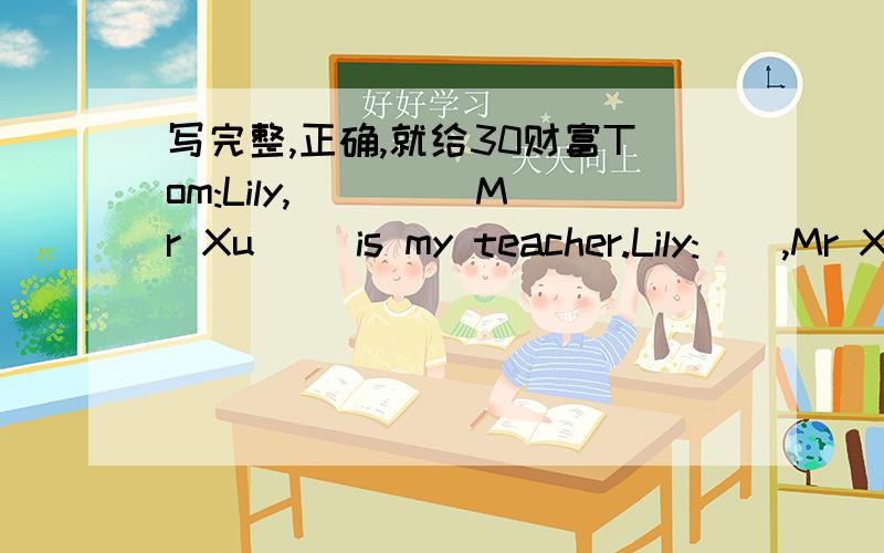 写完整,正确,就给30财富Tom:Lily,() ()Mr Xu() is my teacher.Lily:（）,Mr XuTom:Mr Xu,This is my().()name is Lily.Mr Xu:Hello,Lily.Nice to meet you,().Tom:lt's time() () now.Goodbye,Mr XuMr Xu:Bye.() () tomorrow是15财富