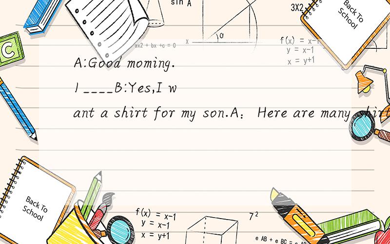 A:Good moming.1____B:Yes,I want a shirt for my son.A：Here are many shirts.2_____B:He likes yellow.A:Look at this shirt,please.Do you like it B:3________.Do you have a small one A:Yes.What about this one?B:It's nice.I'll take it 4______A:20 yuan.B:I