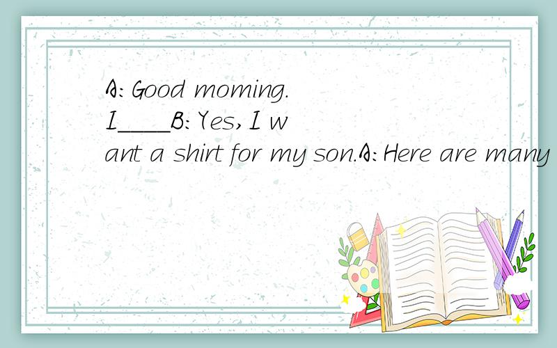 A:Good moming.I____B:Yes,I want a shirt for my son.A：Here are many shirts.2_____B:He likes yellow.A:Look at this shirt,please.Do you like it B:3________.Do you have a small one A:Yes.What about this one?B:It's nice.I'll take it 4______A:20 yuan.B:I