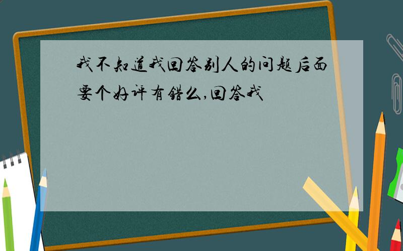 我不知道我回答别人的问题后面要个好评有错么,回答我