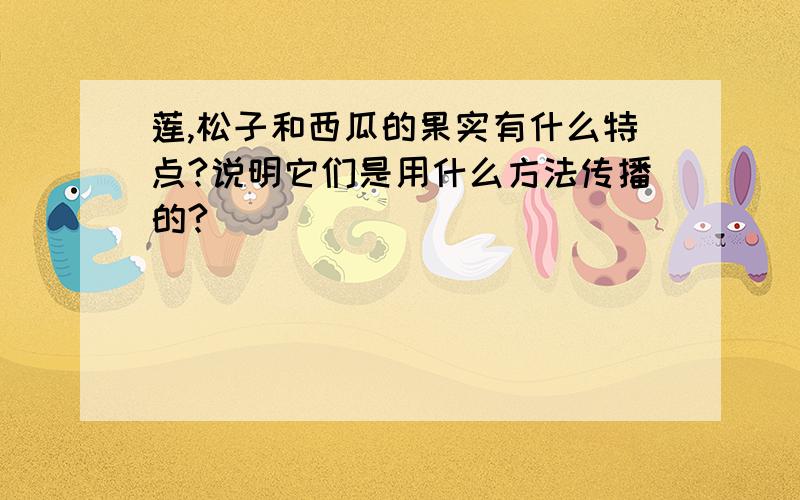 莲,松子和西瓜的果实有什么特点?说明它们是用什么方法传播的?