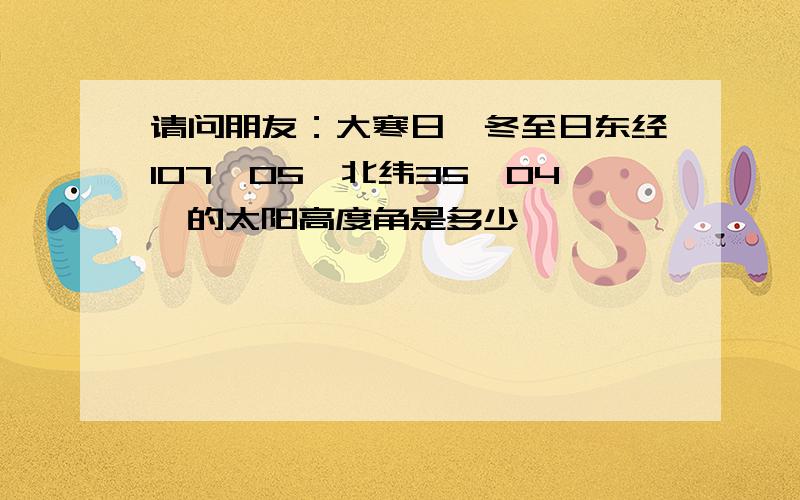 请问朋友：大寒日、冬至日东经107°05′北纬35°04′的太阳高度角是多少