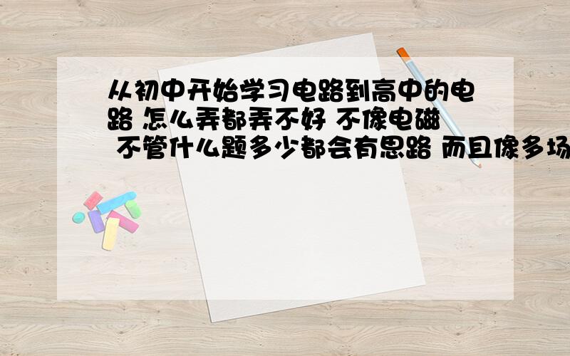 从初中开始学习电路到高中的电路 怎么弄都弄不好 不像电磁 不管什么题多少都会有思路 而且像多场重叠那种难题都可以做出来但是电路这块儿 就是不敏感 对电路图什么的没感觉 题也做不