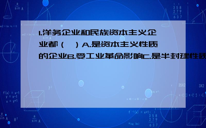 1.洋务企业和民族资本主义企业都（ ）A.是资本主义性质的企业B.受工业革命影响C.是半封建性质的企业D.是甲午中日战争后走向衰落的2.提倡在不损害民族利益的前提下引进外资的是（ ）A张