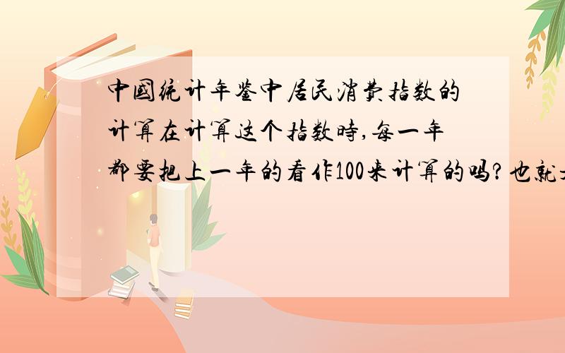 中国统计年鉴中居民消费指数的计算在计算这个指数时,每一年都要把上一年的看作100来计算的吗?也就是说计算2014年的把13年的看作一百,计算13年的把12年的看作100吗?