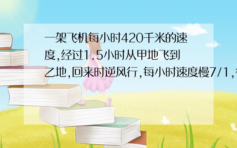 一架飞机每小时420千米的速度,经过1.5小时从甲地飞到乙地,回来时逆风行,每小时速度慢7/1,往返一共飞行几小时?