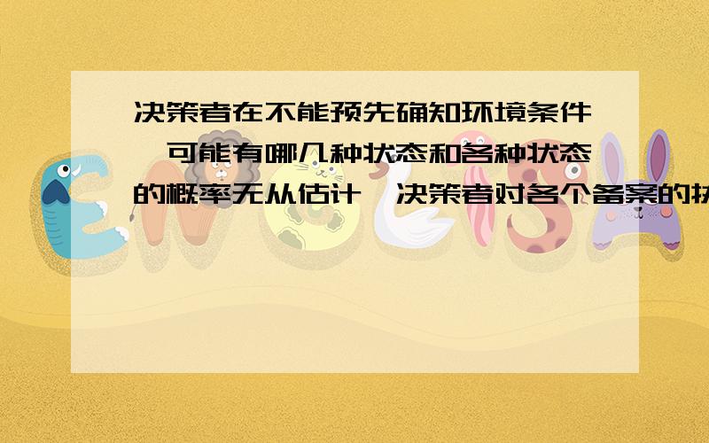 决策者在不能预先确知环境条件,可能有哪几种状态和各种状态的概率无从估计,决策者对各个备案的执行后果难以确切估计,这种备择方案的不肯定性来自于环境条件下的不确定性.这种决策被