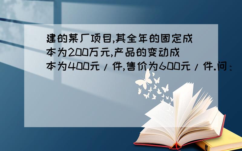 建的某厂项目,其全年的固定成本为200万元,产品的变动成本为400元/件,售价为600元/件.问：(1)该厂要保本应实现多少元销售收入才行?(2)若要实现100万元的利润又要实现多少元的销售收入才行?(3