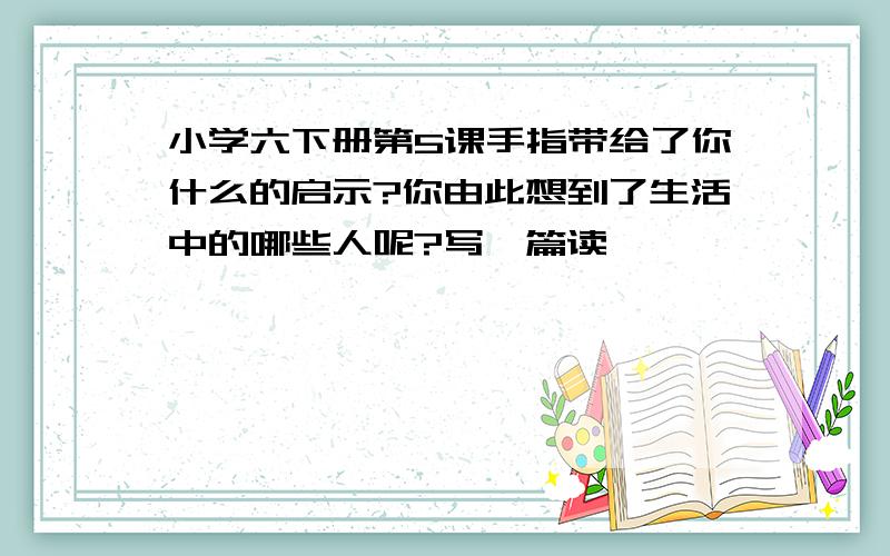 小学六下册第5课手指带给了你什么的启示?你由此想到了生活中的哪些人呢?写一篇读