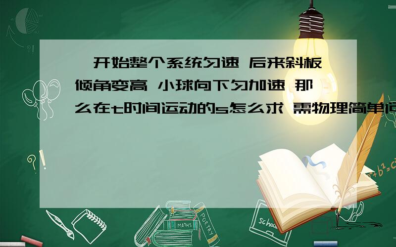 一开始整个系统匀速 后来斜板倾角变高 小球向下匀加速 那么在t时间运动的s怎么求 需物理简单问题 一开始整个系统匀速 后来斜板倾角变高 小球向下匀加速 那么在t时间运动的s怎么求 需要