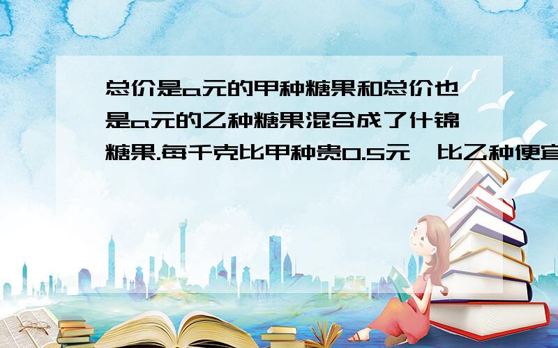 总价是a元的甲种糖果和总价也是a元的乙种糖果混合成了什锦糖果.每千克比甲种贵0.5元,比乙种便宜1元.问甲、乙两种糖果每千克各多少元?