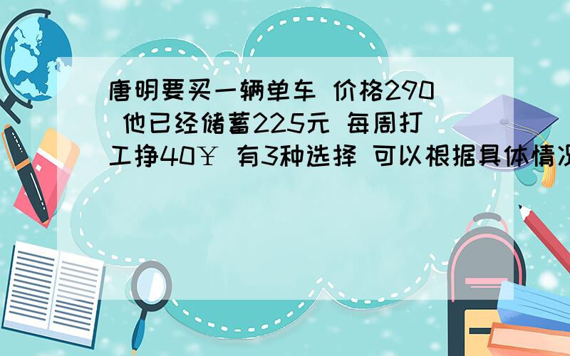 唐明要买一辆单车 价格290 他已经储蓄225元 每周打工挣40￥ 有3种选择 可以根据具体情况做决策：1.储蓄到290￥再买 2.不付钱 每月付28$ 付1年3.付90$ 然后每月付19$ 付1年1.哪种选择付款最少?2.