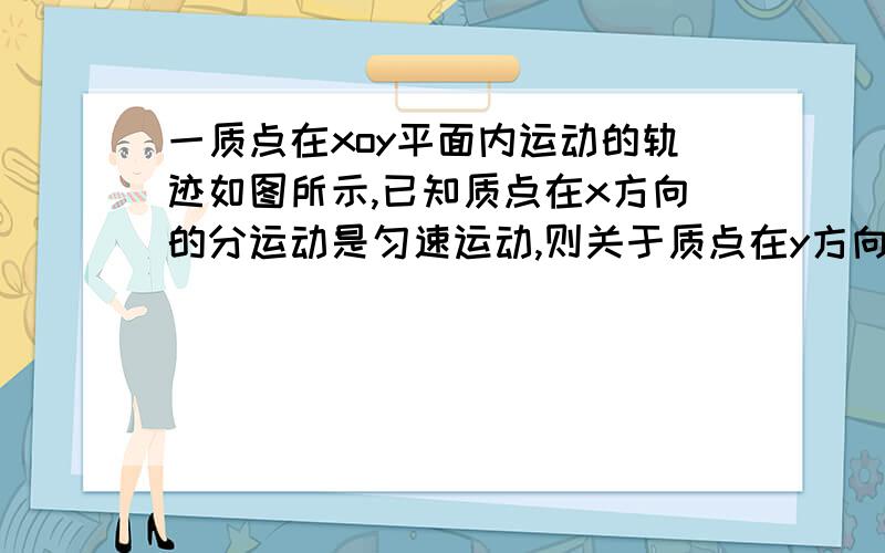 一质点在xoy平面内运动的轨迹如图所示,已知质点在x方向的分运动是匀速运动,则关于质点在y方向的分运动的描述正确的是A 匀速运动B 先加速运动后减速运动C 先减速运动后加速运动D 先匀速