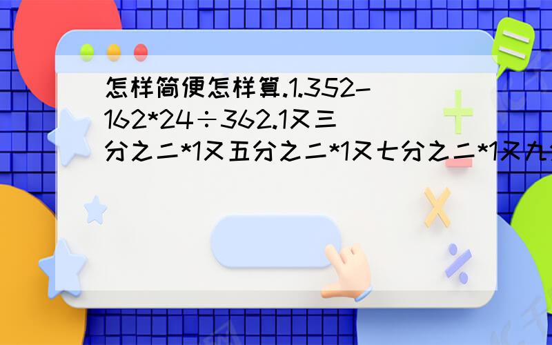 怎样简便怎样算.1.352-162*24÷362.1又三分之二*1又五分之二*1又七分之二*1又九分之二*1又十一分之二*……*1又一百九十九分之二 3.七分之三*九分之五÷二十八分之一4.三分之二+（七分之四+二分