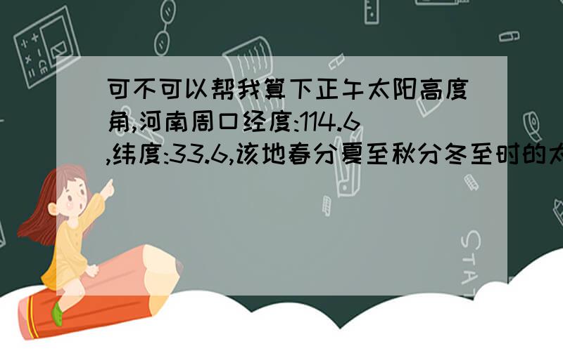 可不可以帮我算下正午太阳高度角,河南周口经度:114.6,纬度:33.6,该地春分夏至秋分冬至时的太阳高度角