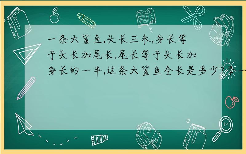 一条大鲨鱼,头长三米,身长等于头长加尾长,尾长等于头长加身长的一半,这条大鲨鱼全长是多少?举一反山上是24米,我不知道怎样算.请给我讲详细一点.