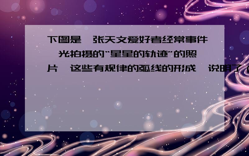 下图是一张天文爱好者经常事件曝光拍摄的“星星的轨迹”的照片,这些有规律的弧线的形成,说明了（ ）A 太阳在运动 B 月球在公转C 地球在公转D 地球在自转