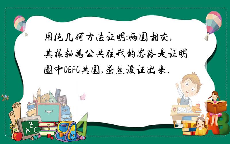 用纯几何方法证明：两圆相交,其根轴为公共弦我的思路是证明图中DEFG共圆,虽然没证出来.