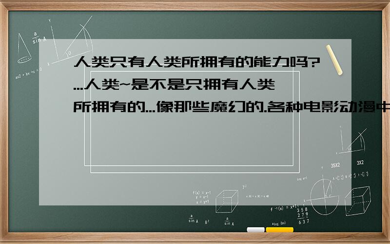 人类只有人类所拥有的能力吗?...人类~是不是只拥有人类所拥有的...像那些魔幻的.各种电影动漫中的许许多多人类都不可能具有吧?只是人类的幻想吧?那这个世界上有没有什么特别灵验的东