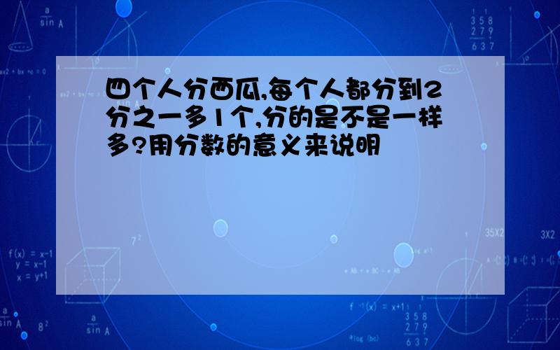 四个人分西瓜,每个人都分到2分之一多1个,分的是不是一样多?用分数的意义来说明