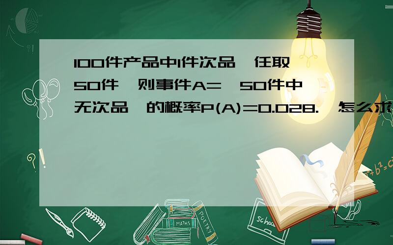 100件产品中1件次品,任取50件,则事件A={50件中无次品}的概率P(A)=0.028.  怎么求出的?