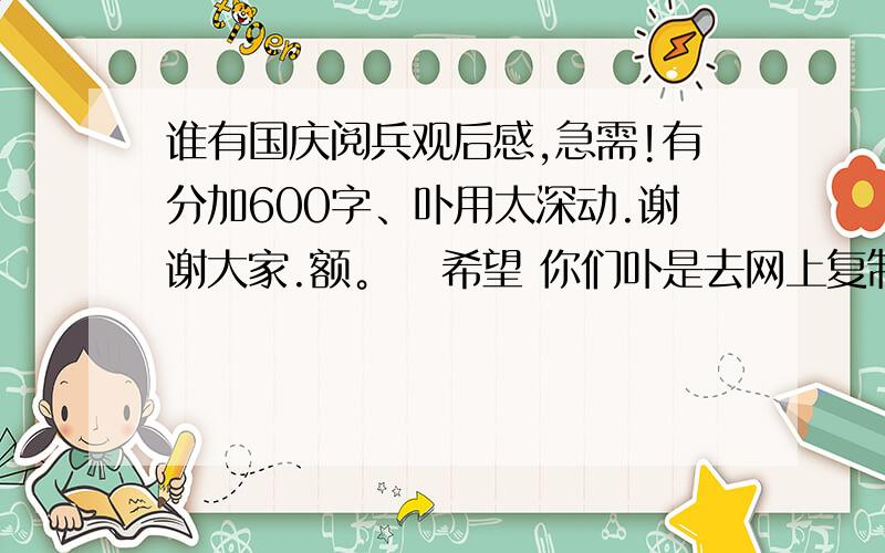 谁有国庆阅兵观后感,急需!有分加600字、卟用太深动.谢谢大家.额。   希望 你们卟是去网上复制的。如果是 符合上面要求的。我直接把100分给他了。 好悲哀啊、你们  一看都是从网上抄来的