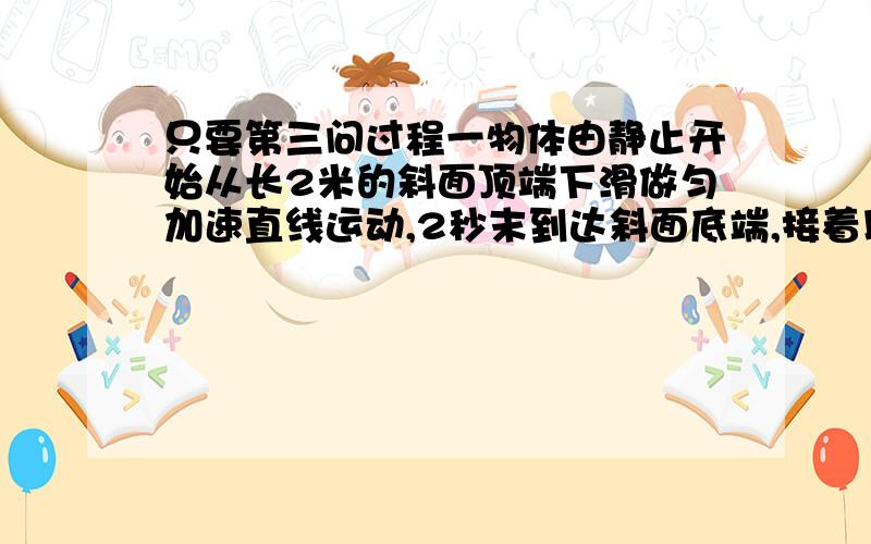 只要第三问过程一物体由静止开始从长2米的斜面顶端下滑做匀加速直线运动,2秒末到达斜面底端,接着以到达斜面底端的速度为初速在水平粗糙面上做匀减速直线运动,又经4秒钟停止,求：(1)