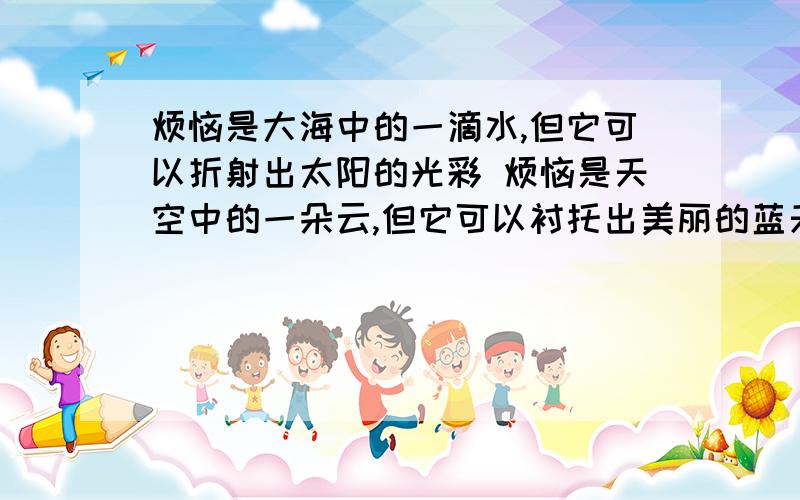 烦恼是大海中的一滴水,但它可以折射出太阳的光彩 烦恼是天空中的一朵云,但它可以衬托出美丽的蓝天仿写上面的句子,越多越好,格式一样,仿写一个5点财富以此类推.麻烦以烦恼是什么什么