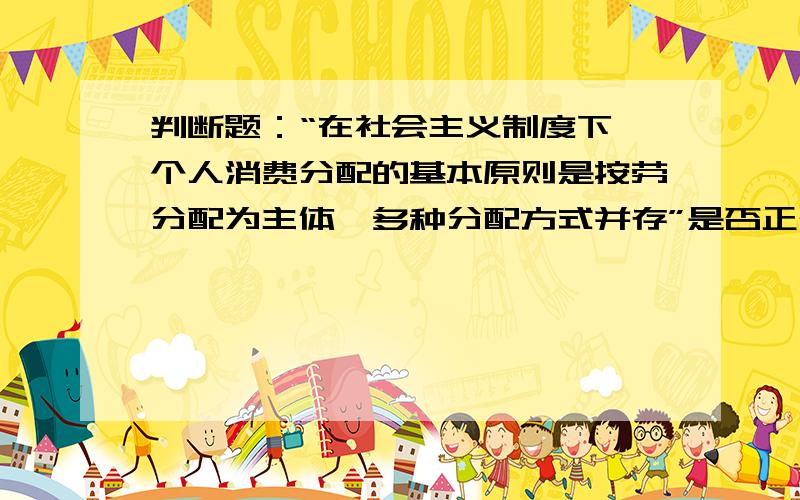 判断题：“在社会主义制度下,个人消费分配的基本原则是按劳分配为主体,多种分配方式并存”是否正确?如题,这句话是否正确并请说出你的理由.