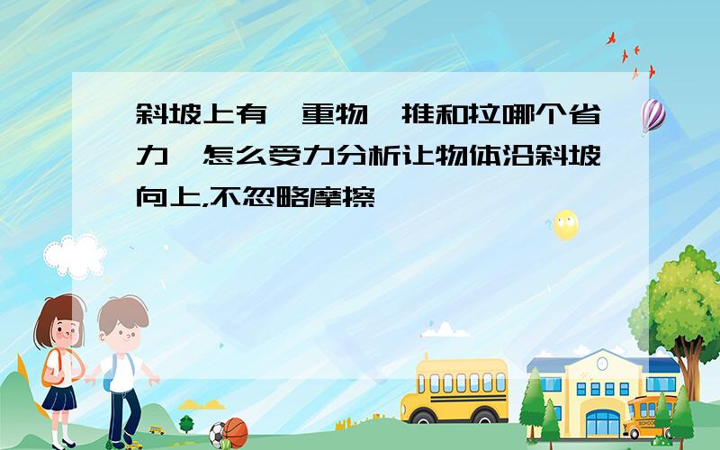 斜坡上有一重物,推和拉哪个省力,怎么受力分析让物体沿斜坡向上，不忽略摩擦