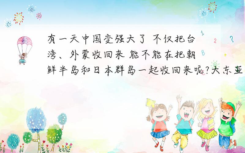 有一天中国变强大了 不仅把台湾、外蒙收回来 能不能在把朝鲜半岛和日本群岛一起收回来呢?大东亚都是咱中国的 别看现在中国人崇尚的是和平 互不侵犯 如果真有一天 中国变强大了 我看