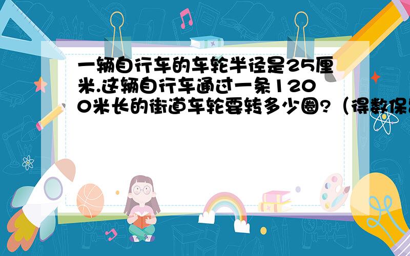一辆自行车的车轮半径是25厘米.这辆自行车通过一条1200米长的街道车轮要转多少圈?（得数保留完整）