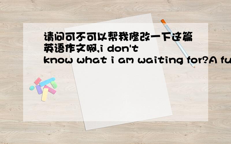 请问可不可以帮我修改一下这篇英语作文啊,i don't know what i am waiting for?A future without result or one day you come back?i don't know...but i only know that i just want to be with youThough we offen quarrels,cold wars.and you ala