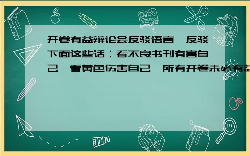 开卷有益辩论会反驳语言,反驳下面这些话：看不良书刊有害自己,看黄色伤害自己,所有开卷未必有益!