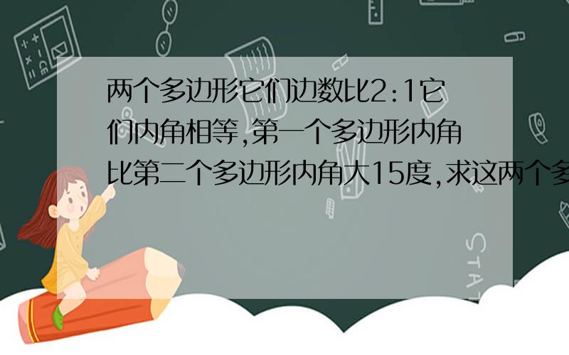 两个多边形它们边数比2:1它们内角相等,第一个多边形内角比第二个多边形内角大15度,求这两个多边形边数已知两个多边形,它们的边数之比为2:1,且它们的内角分别都相等,若第一个多边形的内