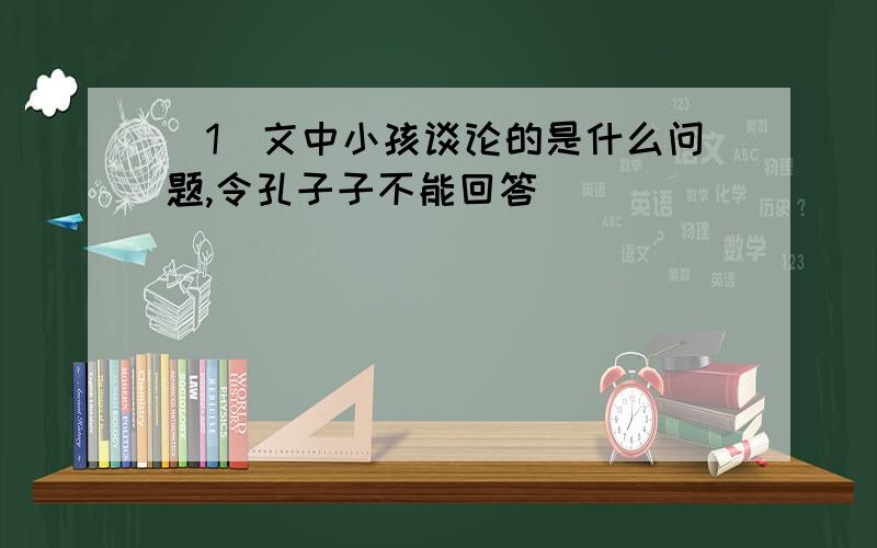 (1)文中小孩谈论的是什么问题,令孔子子不能回答