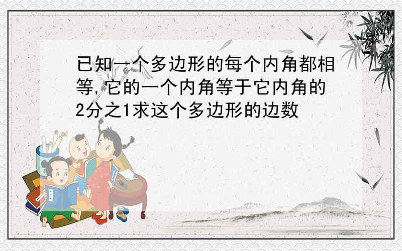 已知一个多边形的每个内角都相等,它的一个内角等于它内角的2分之1求这个多边形的边数