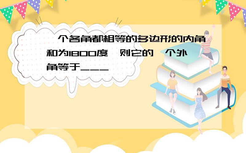 一个各角都相等的多边形的内角和为1800度,则它的一个外角等于___