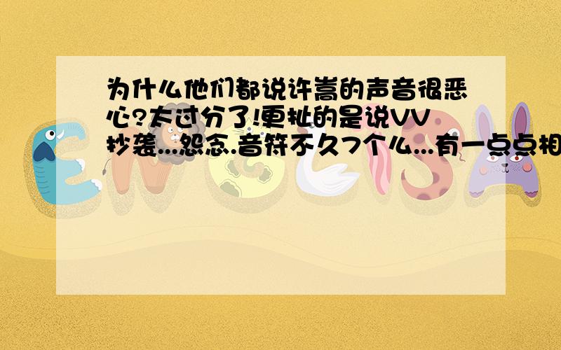 为什么他们都说许嵩的声音很恶心?太过分了!更扯的是说VV抄袭...怨念.音符不久7个么...有一点点相似就整天JJYY真烦人!不是因为声音像说的抄袭= =我还看见琴谱了...真的好失望啊