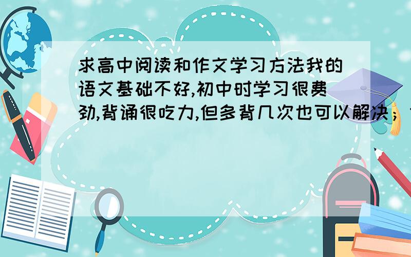 求高中阅读和作文学习方法我的语文基础不好,初中时学习很费劲,背诵很吃力,但多背几次也可以解决；但阅读和作文能力特差劲,阅读很慢而且老记不住内容；作文老没思路,或者有思路不知