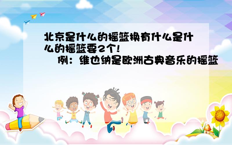 北京是什么的摇篮换有什么是什么的摇篮要2个!          例：维也纳是欧洲古典音乐的摇篮